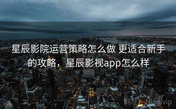 星辰影院运营策略怎么做 更适合新手的攻略，星辰影视app怎么样