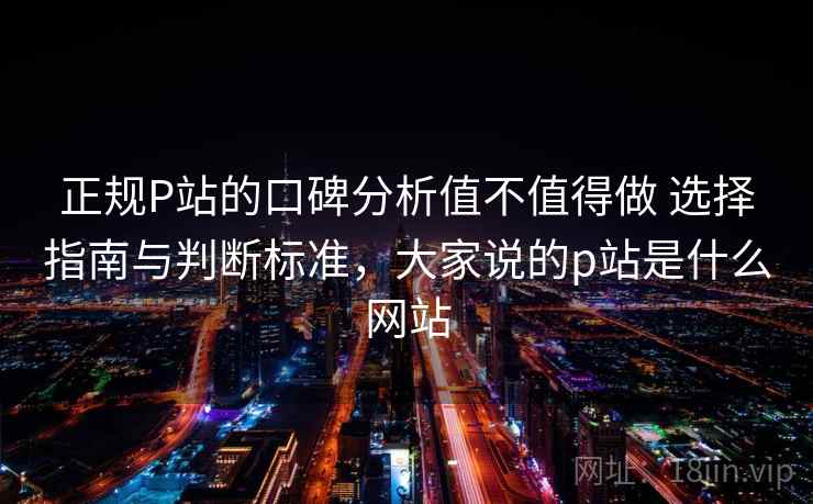 正规P站的口碑分析值不值得做 选择指南与判断标准，大家说的p站是什么网站
