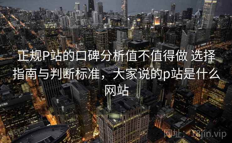 正规P站的口碑分析值不值得做 选择指南与判断标准,大家说的p站是什么网站 正规P站的口碑分析值不值得做 选择指南与判断标准,大家说的p站是什么网站