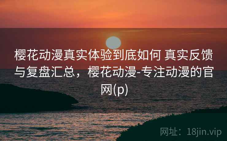樱花动漫真实体验到底如何 真实反馈与复盘汇总，樱花动漫-专注动漫的官网(p)