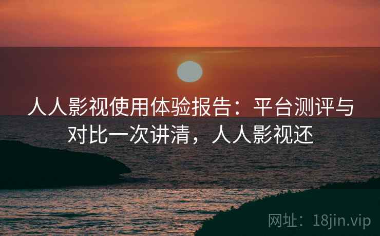 人人影视使用体验报告：平台测评与对比一次讲清，人人影视还