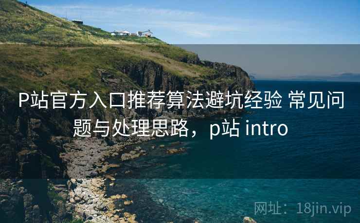P站官方入口推荐算法避坑经验 常见问题与处理思路，p站 intro
