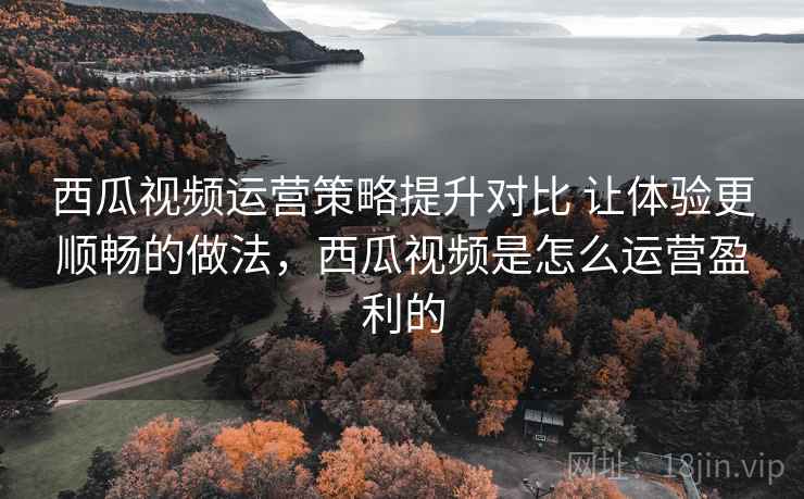 西瓜视频运营策略提升对比 让体验更顺畅的做法，西瓜视频是怎么运营盈利的