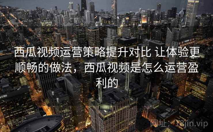 西瓜视频运营策略提升对比 让体验更顺畅的做法,西瓜视频是怎么运营盈利的 西瓜视频运营策略提升对比 让体验更顺畅的做法,西瓜视频是怎么运营盈利的