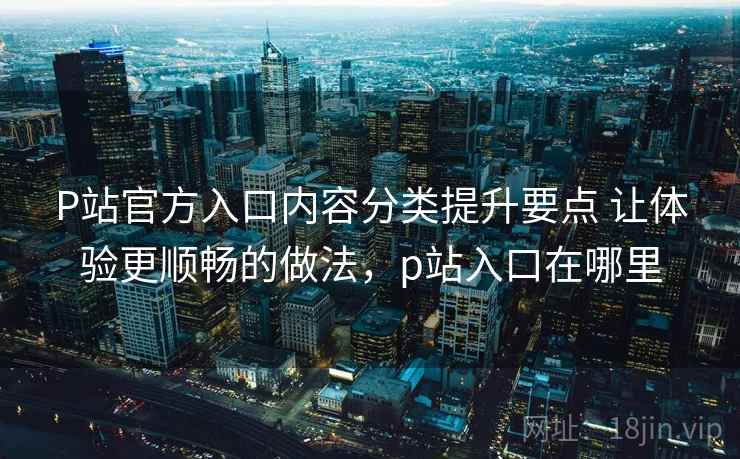 P站官方入口内容分类提升要点 让体验更顺畅的做法,p站入口在哪里 P站官方入口内容分类提升要点 让体验更顺畅的做法,p站入口在哪里