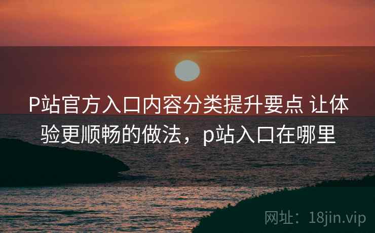 P站官方入口内容分类提升要点 让体验更顺畅的做法，p站入口在哪里