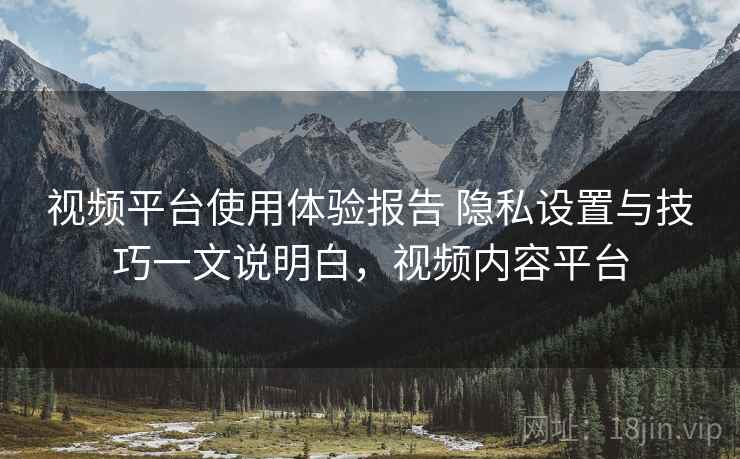视频平台使用体验报告 隐私设置与技巧一文说明白，视频内容平台