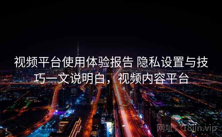 视频平台使用体验报告 隐私设置与技巧一文说明白,视频内容平台 视频平台使用体验报告 隐私设置与技巧一文说明白,视频内容平台