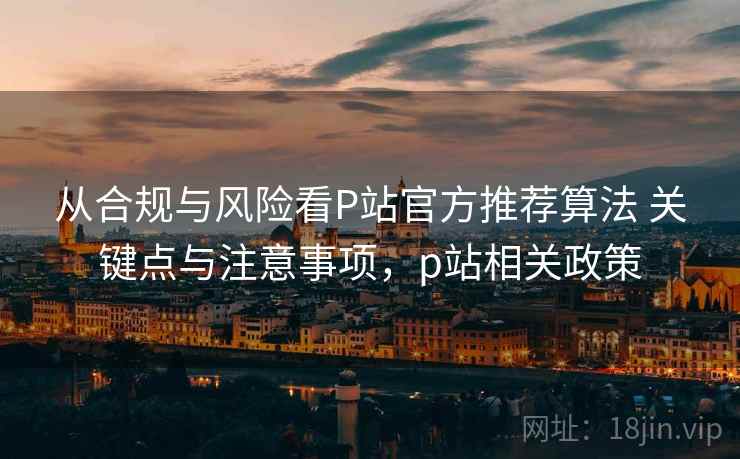 从合规与风险看P站官方推荐算法 关键点与注意事项，p站相关政策