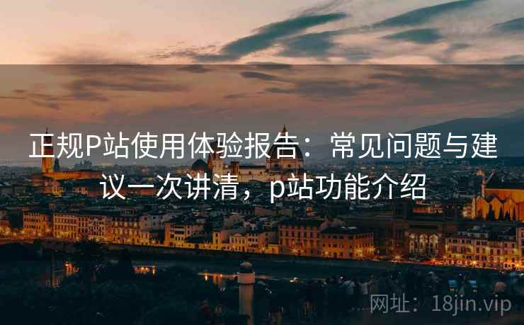正规P站使用体验报告：常见问题与建议一次讲清，p站功能介绍
