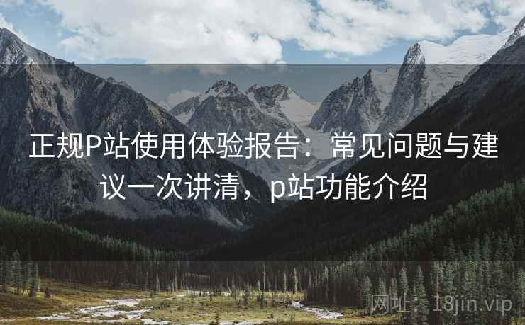 正规P站使用体验报告:常见问题与建议一次讲清,p站功能介绍 正规P站使用体验报告:常见问题与建议一次讲清,p站功能介绍