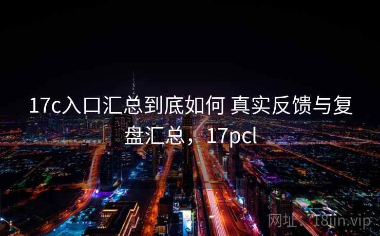 17c入口汇总到底如何 真实反馈与复盘汇总，17pcl