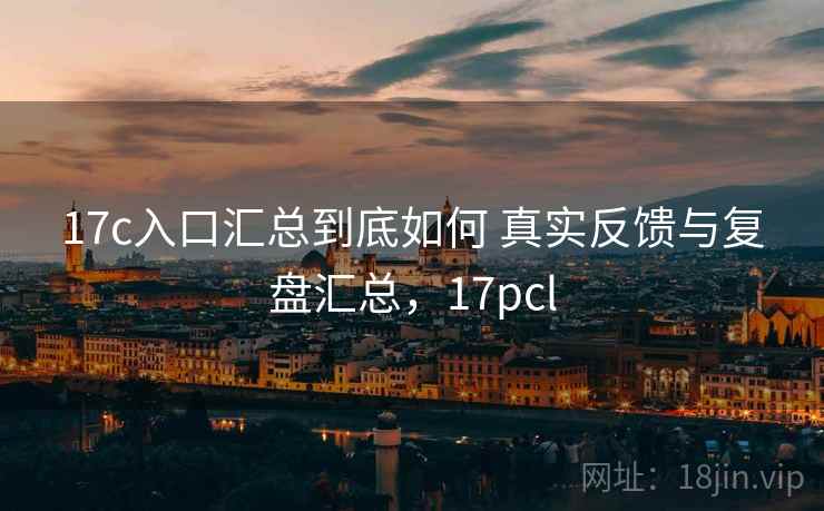 17c入口汇总到底如何 真实反馈与复盘汇总,17pcl 17c入口汇总到底如何 真实反馈与复盘汇总,17pcl
