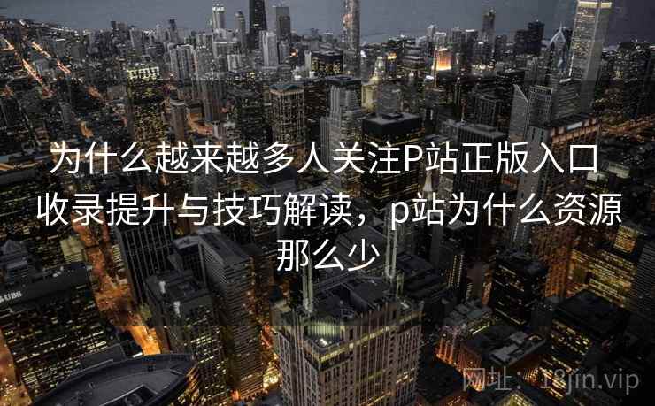为什么越来越多人关注P站正版入口 收录提升与技巧解读,p站为什么资源那么少 为什么越来越多人关注P站正版入口 收录提升与技巧解读,p站为什么资源那么少