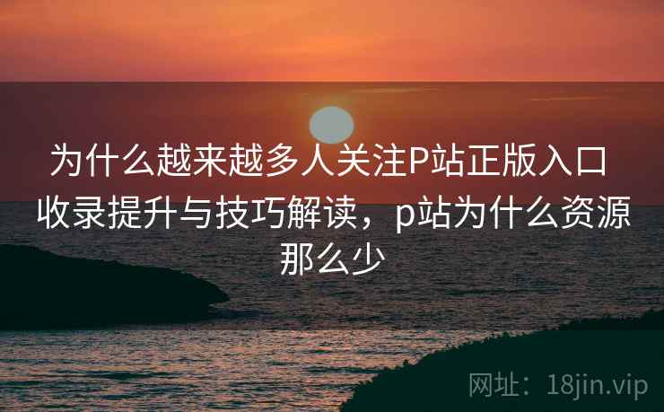为什么越来越多人关注P站正版入口 收录提升与技巧解读，p站为什么资源那么少