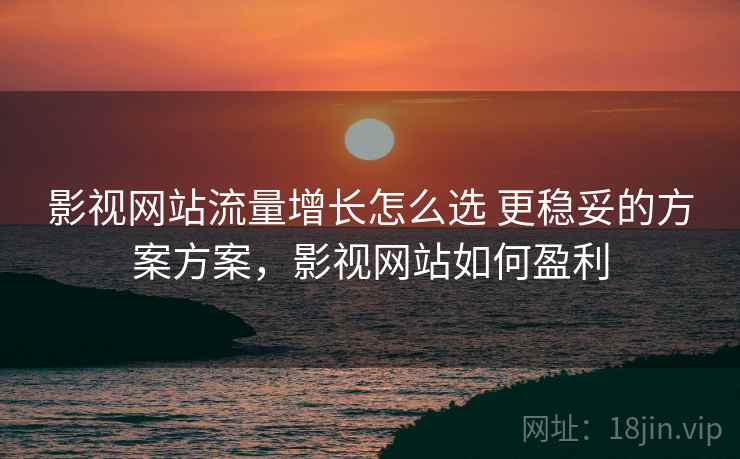 影视网站流量增长怎么选 更稳妥的方案方案，影视网站如何盈利