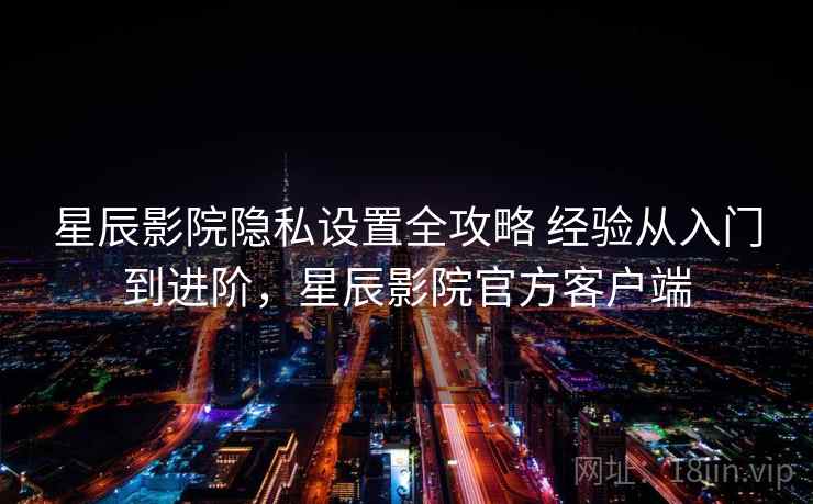 星辰影院隐私设置全攻略 经验从入门到进阶，星辰影院官方客户端