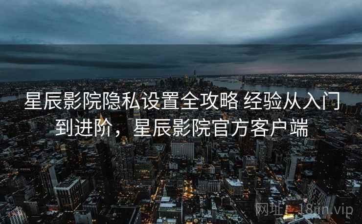 星辰影院隐私设置全攻略 经验从入门到进阶,星辰影院官方客户端 星辰影院隐私设置全攻略 经验从入门到进阶,星辰影院官方客户端