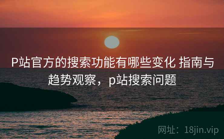P站官方的搜索功能有哪些变化 指南与趋势观察，p站搜索问题