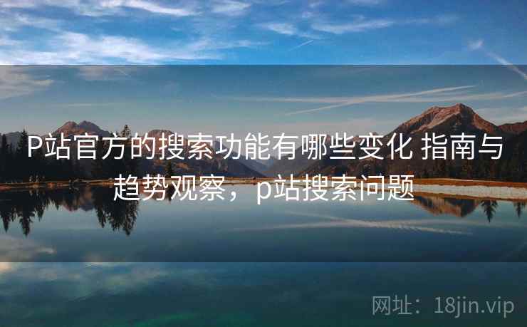 P站官方的搜索功能有哪些变化 指南与趋势观察，p站搜索问题