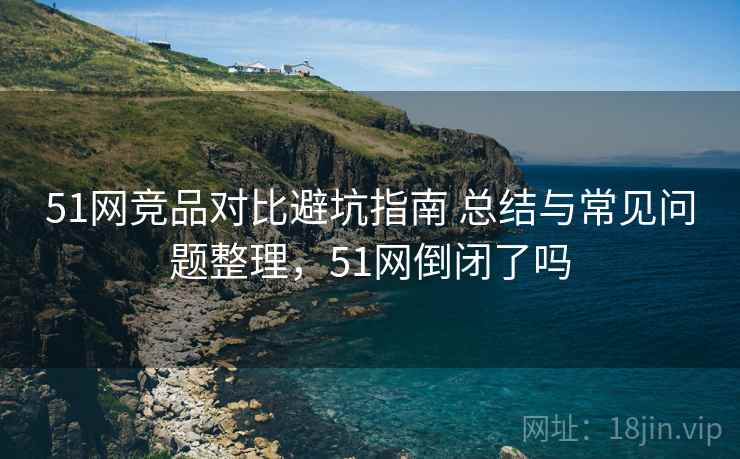51网竞品对比避坑指南 总结与常见问题整理，51网倒闭了吗