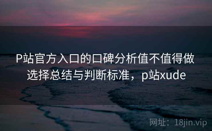 P站官方入口的口碑分析值不值得做 选择总结与判断标准，p站xude
