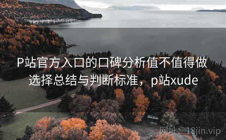 P站官方入口的口碑分析值不值得做 选择总结与判断标准,p站xude P站官方入口的口碑分析值不值得做 选择总结与判断标准,p站xude
