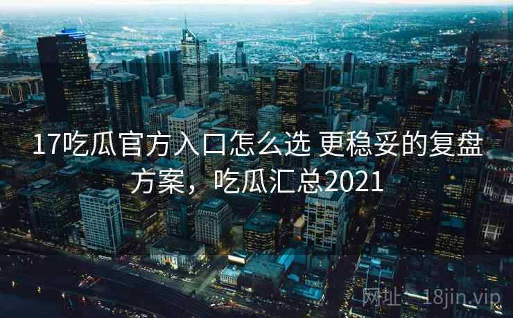 17吃瓜官方入口怎么选 更稳妥的复盘方案,吃瓜汇总2021 17吃瓜官方入口怎么选 更稳妥的复盘方案,吃瓜汇总2021
