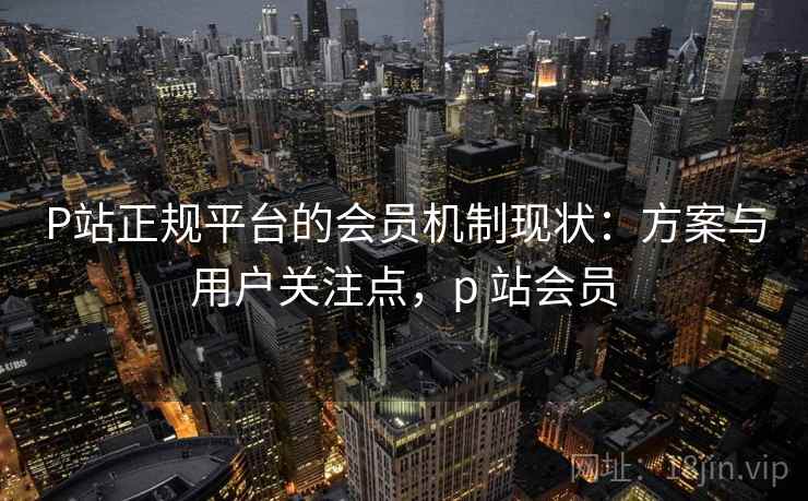 P站正规平台的会员机制现状:方案与用户关注点,p 站会员 P站正规平台的会员机制现状:方案与用户关注点,p 站会员