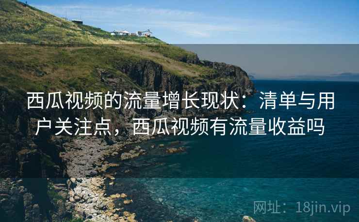 西瓜视频的流量增长现状：清单与用户关注点，西瓜视频有流量收益吗