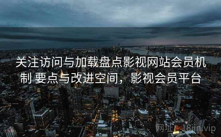 关注访问与加载盘点影视网站会员机制 要点与改进空间,影视会员平台 关注访问与加载盘点影视网站会员机制 要点与改进空间,影视会员平台