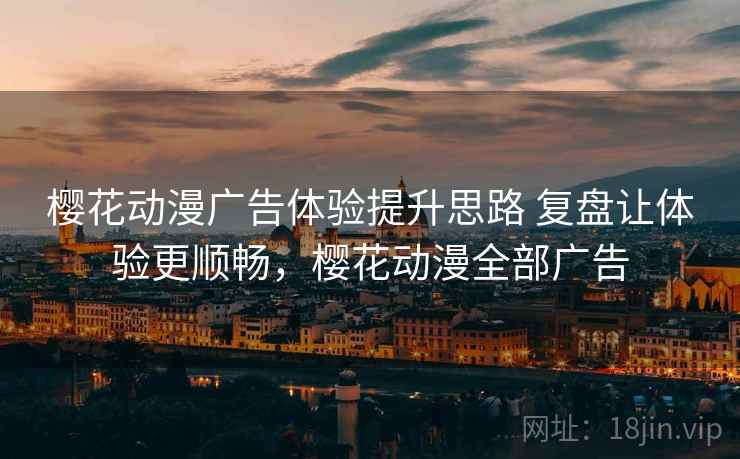 樱花动漫广告体验提升思路 复盘让体验更顺畅,樱花动漫全部广告 樱花动漫广告体验提升思路 复盘让体验更顺畅,樱花动漫全部广告