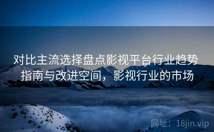 对比主流选择盘点影视平台行业趋势 指南与改进空间，影视行业的市场