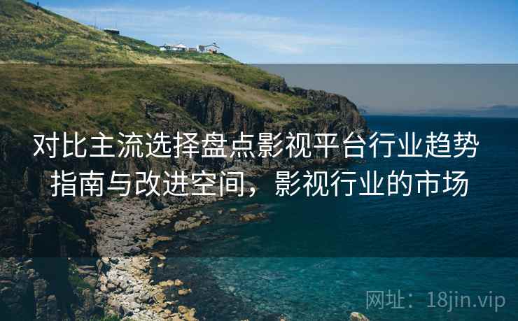 对比主流选择盘点影视平台行业趋势 指南与改进空间,影视行业的市场 对比主流选择盘点影视平台行业趋势 指南与改进空间,影视行业的市场