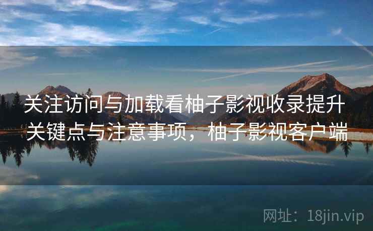关注访问与加载看柚子影视收录提升 关键点与注意事项，柚子影视客户端