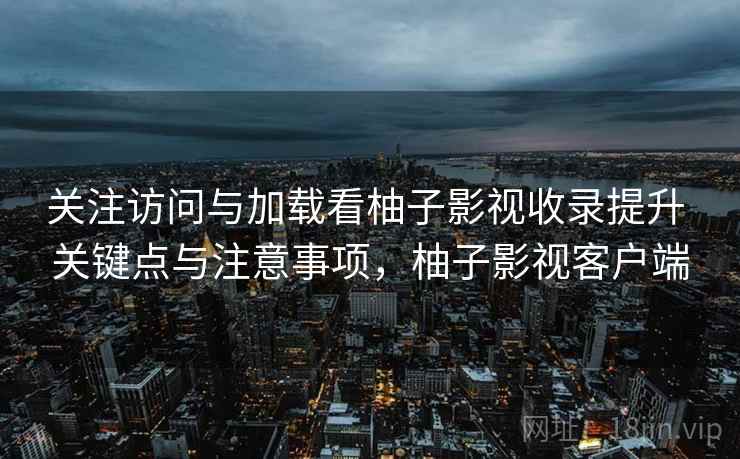 关注访问与加载看柚子影视收录提升 关键点与注意事项,柚子影视客户端 关注访问与加载看柚子影视收录提升 关键点与注意事项,柚子影视客户端