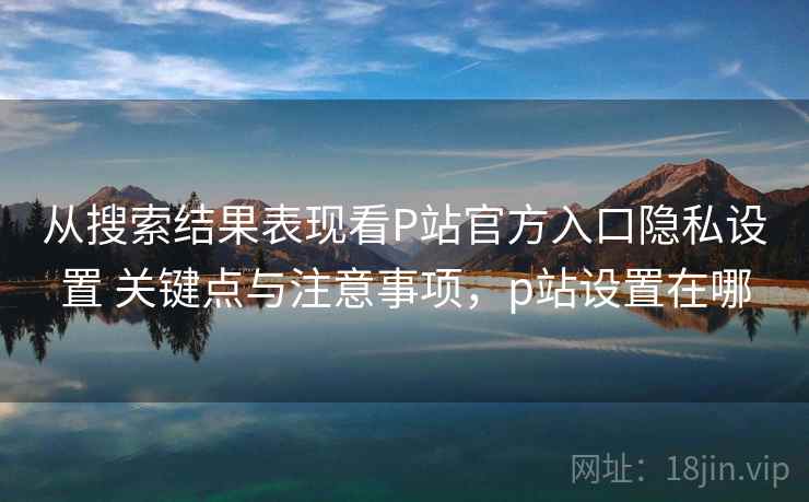 从搜索结果表现看P站官方入口隐私设置 关键点与注意事项,p站设置在哪 从搜索结果表现看P站官方入口隐私设置 关键点与注意事项,p站设置在哪