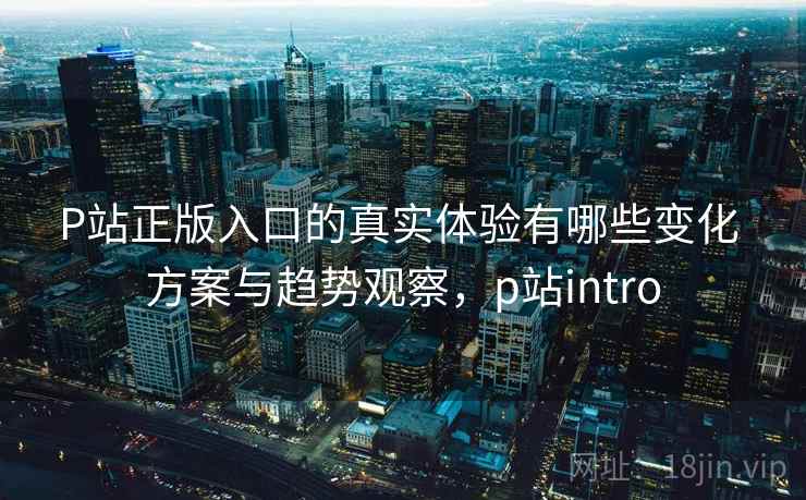 P站正版入口的真实体验有哪些变化 方案与趋势观察，p站intro