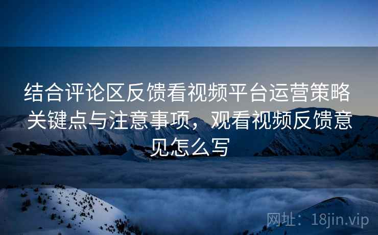 结合评论区反馈看视频平台运营策略 关键点与注意事项,观看视频反馈意见怎么写 结合评论区反馈看视频平台运营策略 关键点与注意事项,观看视频反馈意见怎么写