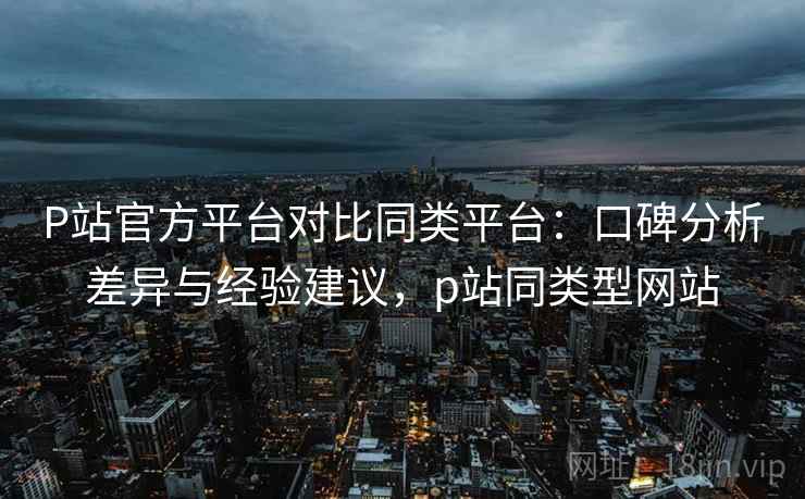 P站官方平台对比同类平台:口碑分析差异与经验建议,p站同类型网站 P站官方平台对比同类平台:口碑分析差异与经验建议,p站同类型网站