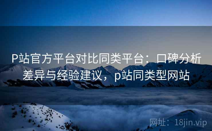 P站官方平台对比同类平台：口碑分析差异与经验建议，p站同类型网站