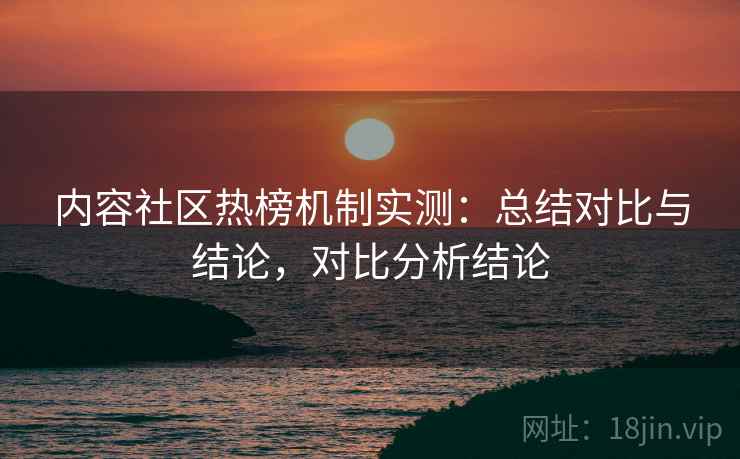 内容社区热榜机制实测:总结对比与结论,对比分析结论 内容社区热榜机制实测:总结对比与结论,对比分析结论