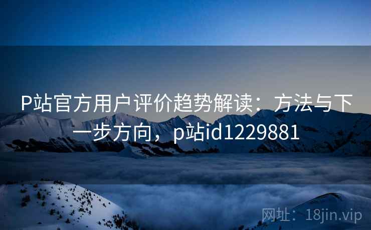 P站官方用户评价趋势解读：方法与下一步方向，p站id1229881