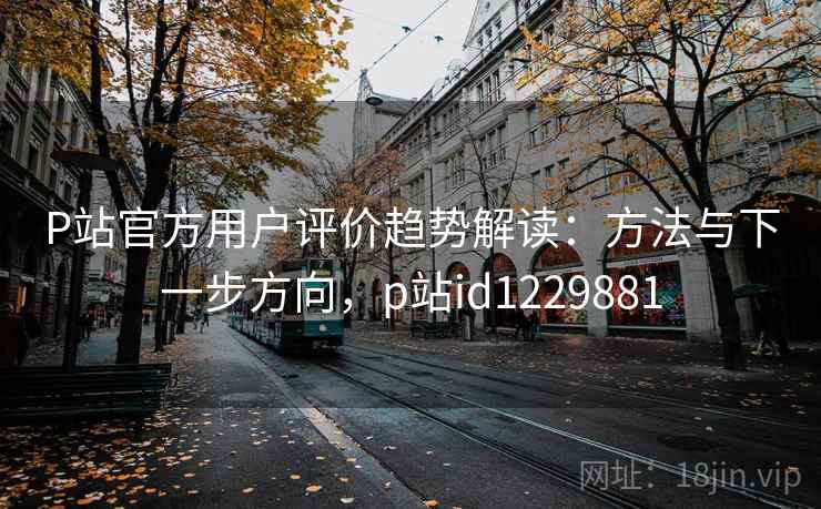 P站官方用户评价趋势解读：方法与下一步方向，p站id1229881