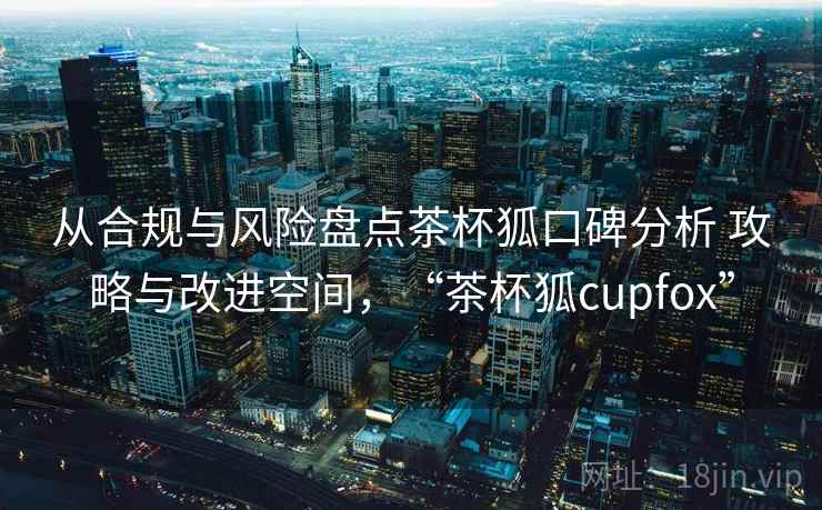 从合规与风险盘点茶杯狐口碑分析 攻略与改进空间，“茶杯狐cupfox”