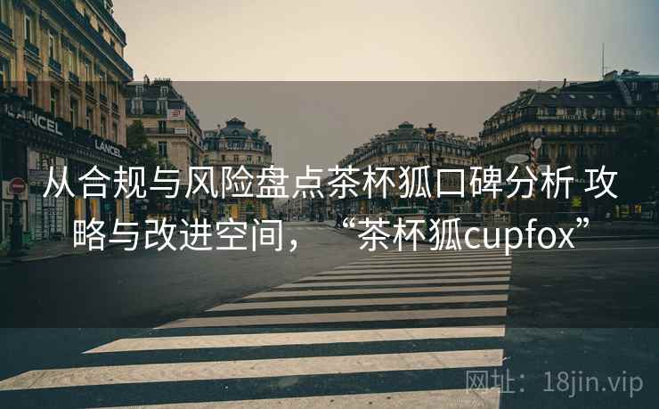 从合规与风险盘点茶杯狐口碑分析 攻略与改进空间,“茶杯狐cupfox” 从合规与风险盘点茶杯狐口碑分析 攻略与改进空间,“茶杯狐cupfox”