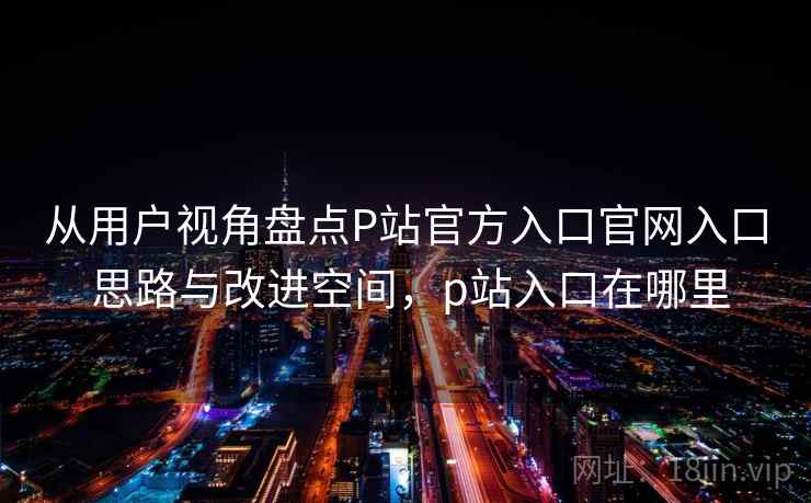 从用户视角盘点P站官方入口官网入口 思路与改进空间,p站入口在哪里 从用户视角盘点P站官方入口官网入口 思路与改进空间,p站入口在哪里