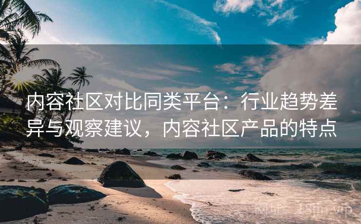 内容社区对比同类平台：行业趋势差异与观察建议，内容社区产品的特点