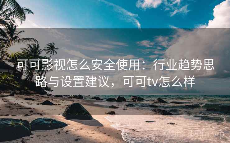 可可影视怎么安全使用：行业趋势思路与设置建议，可可tv怎么样
