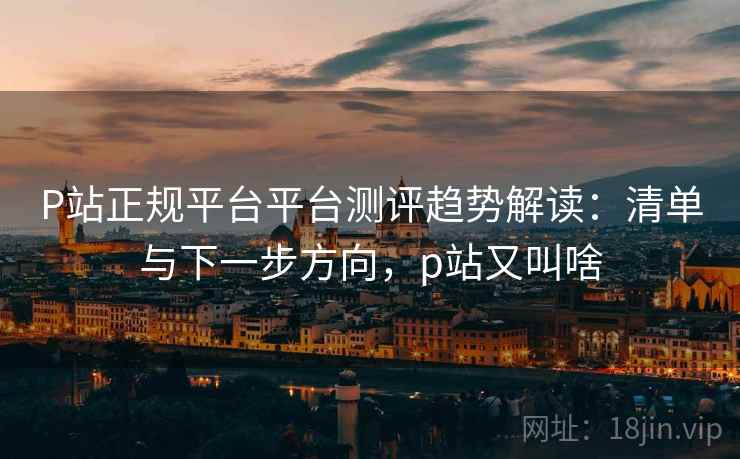 P站正规平台平台测评趋势解读：清单与下一步方向，p站又叫啥